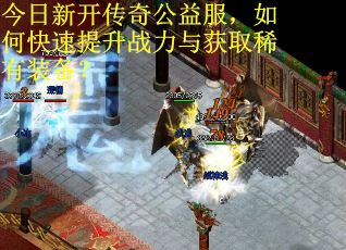 今日新开传奇公益服，如何快速提升战力与获取稀有装备？