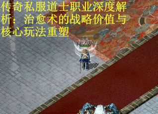 传奇私服道士职业深度解析：治愈术的战略价值与核心玩法重塑