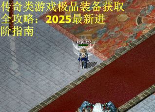 传奇类游戏极品装备获取全攻略：2025最新进阶指南