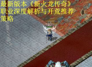 最新版本《新火龙传奇》职业深度解析与开荒推荐策略