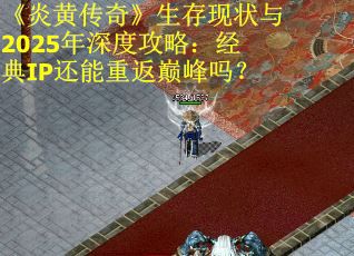 《炎黄传奇》生存现状与2025年深度攻略：经典IP还能重返巅峰吗？