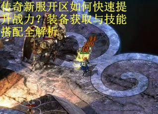 传奇新服开区如何快速提升战力?装备获取与技能搭配全解析 传奇新服开区如何快速提升战力?装备获取与技能搭配全解析